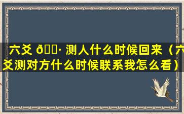 六爻 🌷 测人什么时候回来（六爻测对方什么时候联系我怎么看）